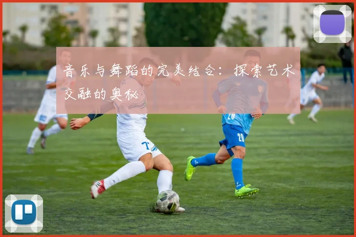 音乐与舞蹈的完美结合:探索艺术交融的奥秘