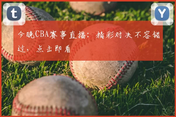今晚CBA赛事直播：精彩对决不容错过，点击即看