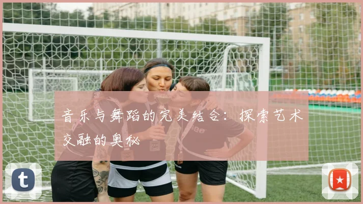 音乐与舞蹈的完美结合：探索艺术交融的奥秘