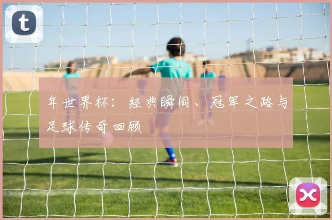 年世界杯:经典瞬间、冠军之路与足球传奇回顾