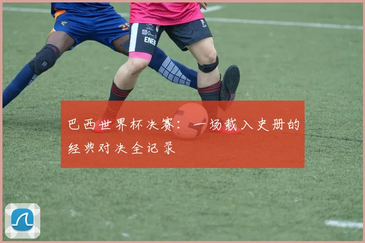 巴西世界杯决赛:一场载入史册的经典对决全记录